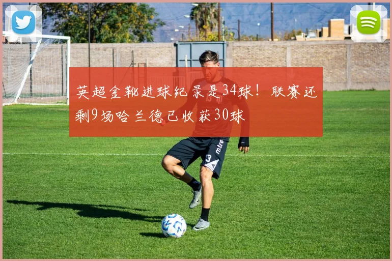 英超金靴进球纪录是34球！联赛还剩9场哈兰德已收获30球