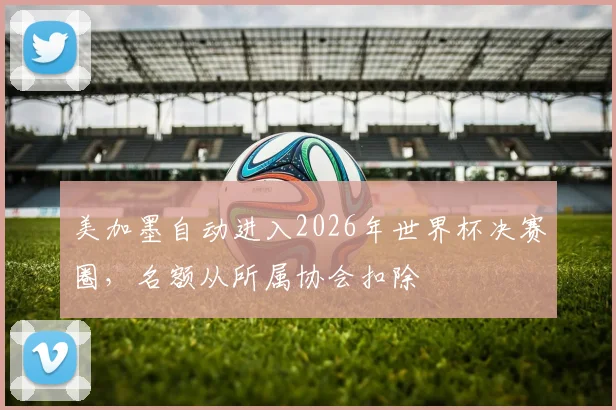 美加墨自动进入2026年世界杯决赛圈，名额从所属协会扣除