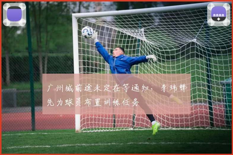 广州城前途未定在等通知，李玮锋先为球员布置训练任务