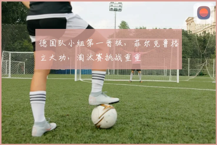 德国队小组第一晋级，菲尔克鲁格立大功，淘汰赛挑战重重