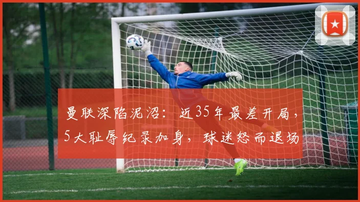 曼联深陷泥沼：近35年最差开局，5大耻辱纪录加身，球迷怒而退场