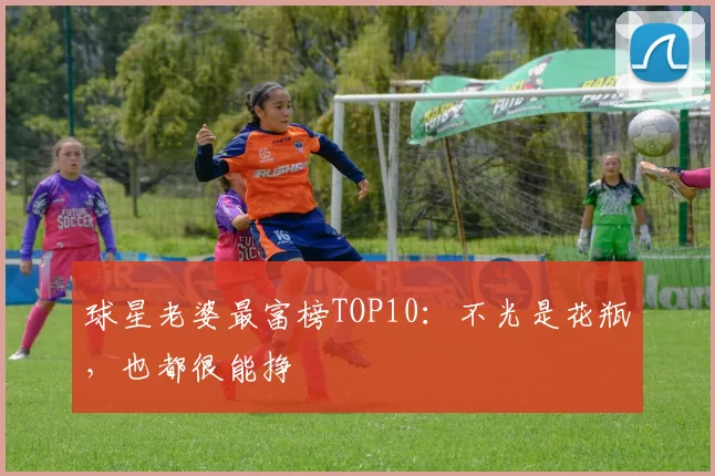 球星老婆最富榜TOP10：不光是花瓶，也都很能挣