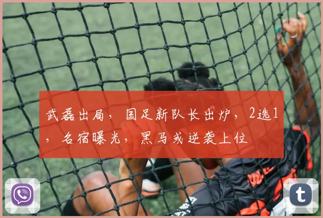 武磊出局，国足新队长出炉，2选1，名宿曝光，黑马或逆袭上位