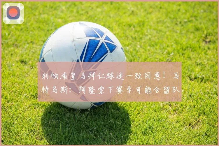 利物浦皇马拜仁球迷一致同意！马特乌斯：阿隆索下赛季可能会留队
