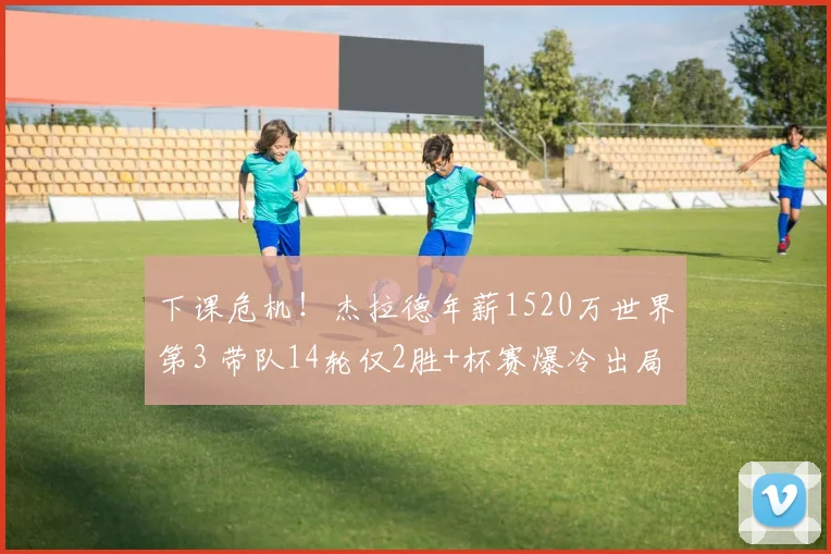下课危机！杰拉德年薪1520万世界第3 带队14轮仅2胜+杯赛爆冷出局