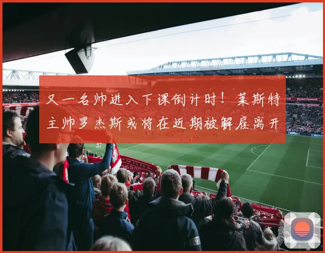 又一名帅进入下课倒计时！莱斯特主帅罗杰斯或将在近期被解雇离开