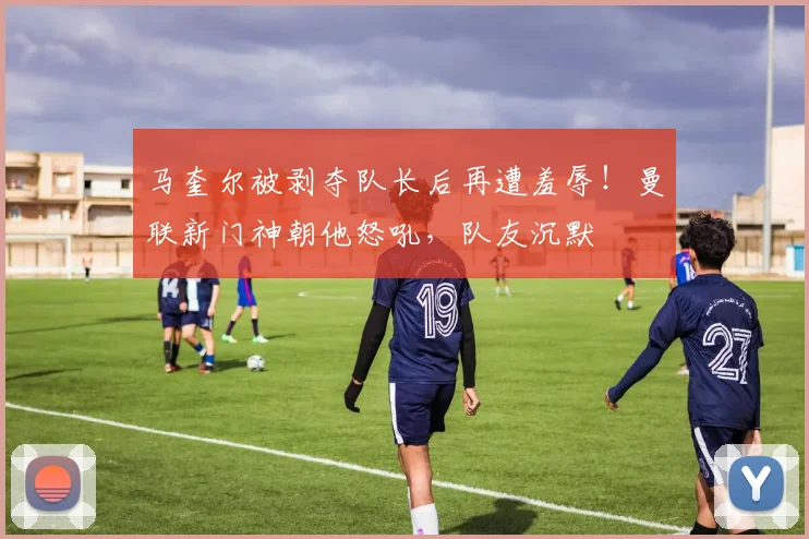 马奎尔被剥夺队长后再遭羞辱！曼联新门神朝他怒吼，队友沉默