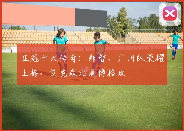 亚冠十大传奇：郑智、广州队荣耀上榜，艾克森比肩博格坎