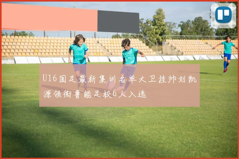 U16国足最新集训名单大卫挂帅刘凯源领衔鲁能足校6人入选